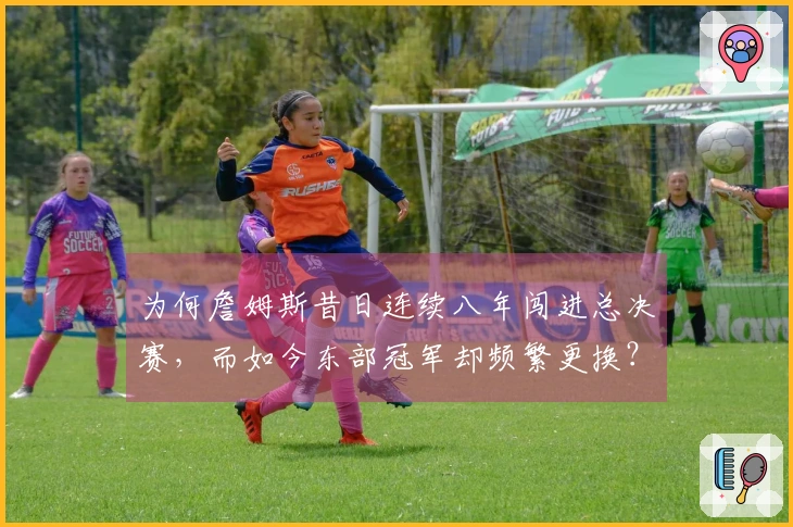 为何詹姆斯昔日连续八年闯进总决赛，而如今东部冠军却频繁更换？